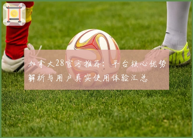 加拿大28官方推荐：平台核心优势解析与用户真实使用体验汇总