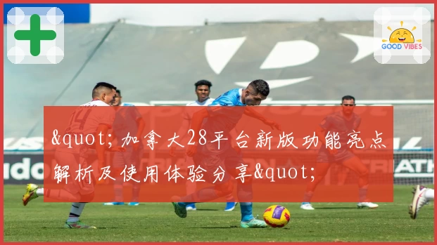 "加拿大28平台新版功能亮点解析及使用体验分享"